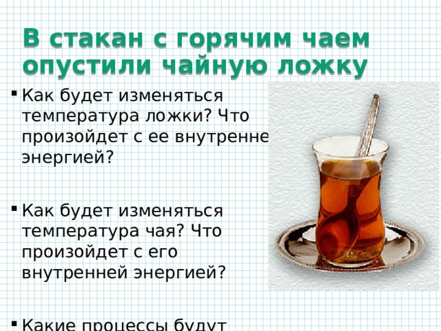 В стакан с горячим чаем опустили чайную ложку Как будет изменяться температура ложки? Что произойдет с ее внутренней энергией? Как будет изменяться температура чая? Что произойдет с его внутренней энергией? Какие процессы будут происходить, если чай налить в термос, и туда опустить ложку? 