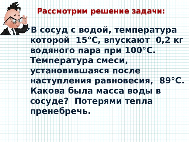Рассмотрим решение задачи: В сосуд с водой, температура которой 15°С, впускают 0,2 кг водяного пара при 100°С. Температура смеси, установившаяся после наступления равновесия, 89°С. Какова была масса воды в сосуде? Потерями тепла пренебречь.   