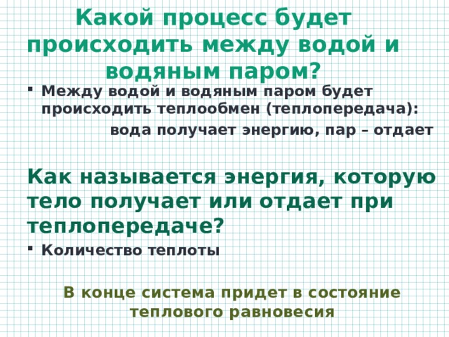 Какой процесс будет происходить между водой и водяным паром? Между водой и водяным паром будет происходить теплообмен (теплопередача):  вода получает энергию, пар – отдает  Как называется энергия, которую тело получает или отдает при теплопередаче? Количество теплоты  В конце система придет в состояние теплового равновесия 