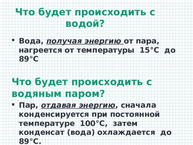 Что будет происходить с водой?   Вода, получая энергию от пара, нагреется от температуры 15°С до 89°С  Что будет происходить с водяным паром? Пар, отдавая энергию , сначала конденсируется при постоянной температуре 100°С, затем конденсат (вода) охлаждается до 89°С. 