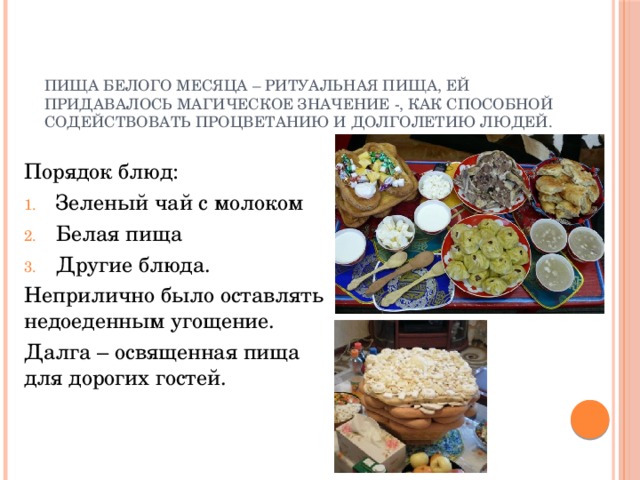 Пища белого месяца – ритуальная пища, ей придавалось магическое значение -, как способной содействовать процветанию и долголетию людей. Порядок блюд: Зеленый чай с молоком Белая пища Другие блюда. Неприлично было оставлять недоеденным угощение. Далга – освященная пища для дорогих гостей. 