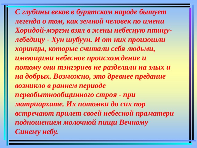 С глубины веков в бурятском народе бытует легенда о том, как земной человек по имени Хоридой-мэргэн взял в жены небесную птицу-лебедицу - Хун шубуун. И от них произошли хоринцы, которые считали себя людьми, имеющими небесное происхождение и потому они тэнгэриев не разделяли на злых и на добрых. Возможно, это древнее предание возникло в раннем периоде первобытнообщинного строя - при матриархате. Их потомки до сих пор встречают прилет своей небесной праматери подношением молочной пищи Вечному Синему небу. 
