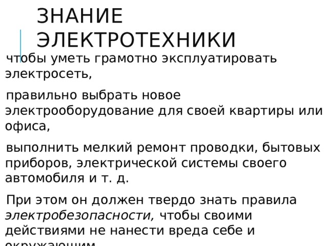 Знание электротехники чтобы уметь грамотно эксплуатировать электросеть, правильно выбрать новое электрооборудование для своей квартиры или офиса, выполнить мелкий ремонт проводки, бытовых приборов, электрической системы своего автомобиля и т. д. При этом он должен твердо знать правила электробезопасности, чтобы своими действиями не нанести вреда себе и окружающим. 