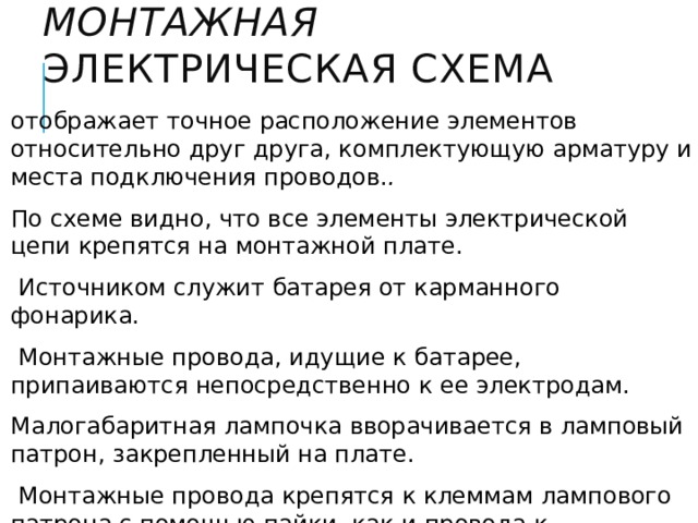 Монтажная электрическая схема отображает точное расположение элементов относительно друг друга, комплектующую арматуру и места подключения проводов. . По схеме видно, что все элементы электрической цепи крепятся на монтажной плате.  Источником служит батарея от карманного фонарика.  Монтажные провода, идущие к батарее, припаиваются непосредственно к ее электродам. Малогабаритная лампочка вворачивается в ламповый патрон, закрепленный на плате.  Монтажные провода крепятся к клеммам лампового патрона с помощью пайки, как и провода к выключателю. Контакты выключателя закреплены также на монтажной плате. 