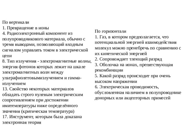 По вертикали 1. Превращение в ионы 4. Радиоэлектронный компонент из полупроводникового материала, обычно с тремя выводами, позволяющий входным сигналом управлять током в электрической цепи 8. Тип излучения - электромагнитные волны, энергия фотонов которых лежит на шкале электромагнитных волн между ультрафиолетовымизлучением и гамма-излучением 13. Свойство некоторых материалов обладать строго нулевым электрическим сопротивлением при достижении имитемпературы ниже определённого значения (критическая температура) 17. Инструмент, которым была доказана электронная теория По горизонтали 1. Газ, в котором предполагается, что потенциальной энергией взаимодействия молекул можно пренебречь по сравнению с их кинетической энергией 2. Сопровождает тлеющий разряд 3. Оболочка на ионах, препятствующая рекомбинации 5. Какой разряд происходит при очень высоком напряжении 6. Электрическая проводимость, обусловленная наличием в полупроводнике донорных или акцепторных примесей 