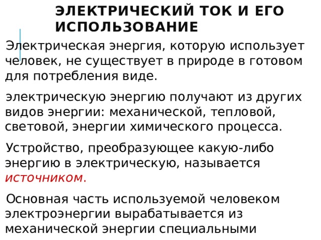 Электрический ток и его использование   Электрическая энергия, которую использует человек, не существует в природе в готовом для потребления виде. электрическую энергию получают из других видов энергии: механической, тепловой, световой, энергии химического процесса. Устройство, преобразующее какую-либо энергию в электрическую, называется источником . Основная часть используемой человеком электроэнергии вырабатывается из механической энергии специальными электромеханическими машинами — электрогенераторами. 