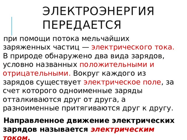 Электроэнергия передается при помощи потока мельчайших заряженных частиц — электрического тока. В природе обнаружено два вида зарядов, условно названных положительными и отрицательными. Вокруг каждого из зарядов существует электрическое поле , за счет которого одноименные заряды отталкиваются друг от друга, а разноименные притягиваются друг к другу. Направленное движение электрических зарядов называется электрическим током. 