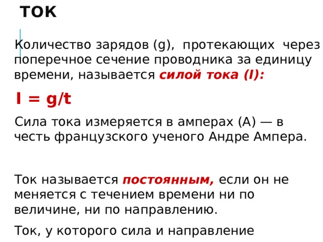 Ток Количество зарядов (g), протекающих через поперечное сечение проводника за единицу времени, называется силой тока (I):  I = g/t Сила тока измеряется в амперах (А) — в честь французского ученого Андре Ампера. Ток называется постоянным,  если он не меняется с течением времени ни по величине, ни по направлению. Ток, у которого сила и направление периодически изменяются, называется переменным. 