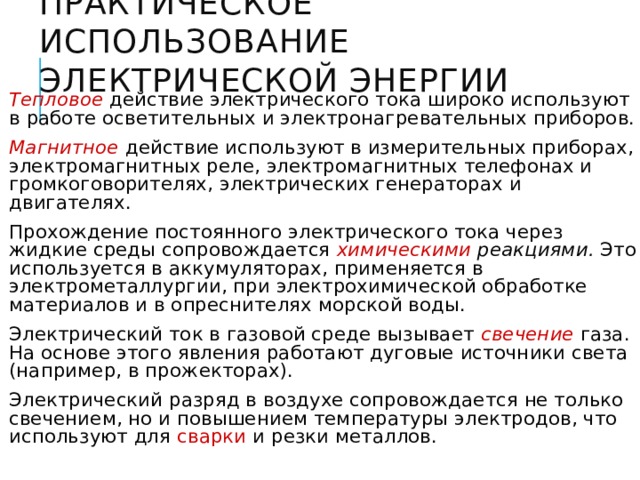 Практическое использование электрической энергии Тепловое  действие электрического тока широко используют в работе осветительных и электронагревательных приборов. Магнитное  действие используют в измерительных приборах, электромагнитных реле, электромагнитных телефонах и громкоговорителях, электрических генераторах и двигателях. Прохождение постоянного электрического тока через жидкие среды сопровождается химическими реакциями. Это используется в аккумуляторах, применяется в электрометаллургии, при электрохимической обработке материалов и в опреснителях морской воды. Электрический ток в газовой среде вызывает свечение газа. На основе этого явления работают дуговые источники света (например, в прожекторах). Электрический разряд в воздухе сопровождается не только свечением, но и повышением температуры электродов, что используют для сварки и резки металлов. 