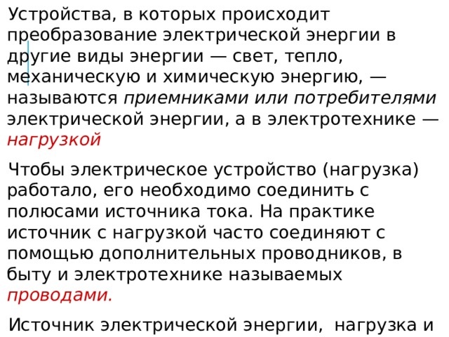 Устройства, в которых происходит преобразование электрической энергии в другие виды энергии — свет, тепло, механическую и химическую энергию, — называются приемниками или потребителями электрической энергии, а в электротехнике — нагрузкой Чтобы электрическое устройство (нагрузка) работало, его необходимо соединить с полюсами источника тока. На практике источник с нагрузкой часто соединяют с помощью дополнительных проводников, в быту и электротехнике называемых проводами. Источник электрической энергии, нагрузка и соединительные провода — всё это вместе называется  электрической цепью. 