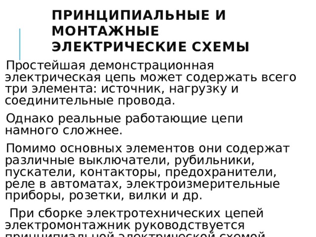 Принципиальные и монтажные электрические схемы  Простейшая демонстрационная электрическая цепь может содержать всего три элемента: источник, нагрузку и соединительные провода. Однако реальные работающие цепи намного сложнее. Помимо основных элементов они содержат различные выключатели, рубильники, пускатели, контакторы, предохранители, реле в автоматах, электроизмерительные приборы, розетки, вилки и др.  При сборке электротехнических цепей электромонтажник руководствуется принципиальной электрической схемой. 