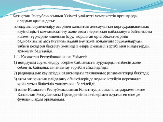 Қазақстан Республикасының Үкiметi уәкiлеттi мемлекеттiк органдарды, олардың арасындағы:  иондаушы сәулелендiру әсерiнен халықтың денсаулығын қорғау,радиациялық қауiпсiздiктi қамтамасыз ету және атом энергиясын пайдалануға байланысты қызмет түрлерiне лицензия беру, қоршаған орта объектiлерiнiң радиоактивтiк ластануының алдын алу және иондаушы сәулелендiрудiң табиғи көздерiн бақылау жөнiндегi өзара iс-қимыл тәртiбi мен мiндеттердiң ара-жiгiн белгiлейдi.  1-1. Қазақстан Республикасының Үкіметі:  1) иондаушы сәулелендiру әсерiне байланысты аурулардың тiзбесiн және себептiк байланысын анықтау тәртiбiн айқындайды;  2) радиациялық қауіпсіздік саласындағы техникалық регламенттерді бекітеді;  3) атом энергиясын пайдалану объектілерінде жұмыс істейтін персоналға қойылатын біліктілік талаптарын белгілейді;  4) өзіне Қазақстан Республикасының Конституциясымен, заңдарымен және Қазақстан Республикасы Президентінің актілерімен жүктелген өзге де функцияларды орындайды. 