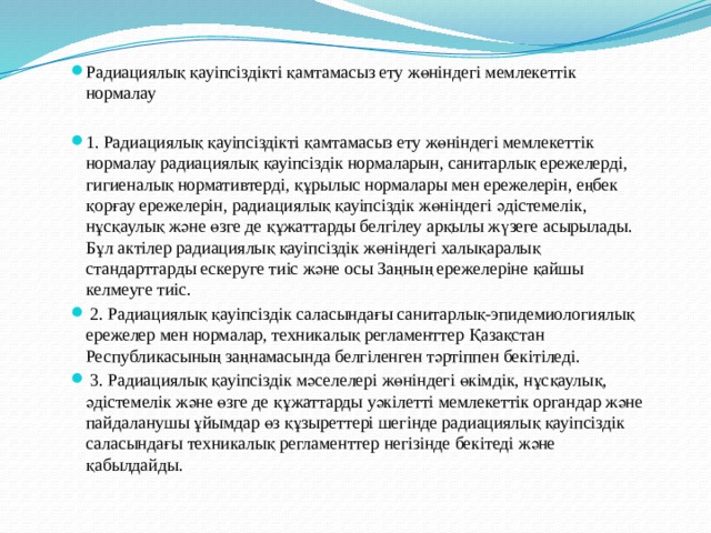 Радиациялық қауiпсiздiктi қамтамасыз ету жөнiндегi мемлекеттiк нормалау 1. Радиациялық қауiпсiздiктi қамтамасыз ету жөнiндегi мемлекеттiк нормалау радиациялық қауiпсiздiк нормаларын, санитарлық ережелердi, гигиеналық нормативтердi, құрылыс нормалары мен ережелерiн, еңбек қорғау ережелерiн, радиациялық қауiпсiздiк жөнiндегi әдiстемелiк, нұсқаулық және өзге де құжаттарды белгiлеу арқылы жүзеге асырылады. Бұл актiлер радиациялық қауiпсiздiк жөнiндегi халықаралық стандарттарды ескеруге тиiс және осы Заңның ережелерiне қайшы келмеуге тиiс.  2. Радиациялық қауiпсiздiк саласындағы санитарлық-эпидемиологиялық ережелер мен нормалар, техникалық регламенттер Қазақстан Республикасының заңнамасында белгiленген тәртiппен бекiтiледi.  3. Радиациялық қауiпсiздiк мәселелерi жөнiндегi өкiмдiк, нұсқаулық, әдiстемелiк және өзге де құжаттарды уәкiлеттi мемлекеттiк органдар және пайдаланушы ұйымдар өз құзыреттерi шегiнде радиациялық қауiпсiздiк саласындағы техникалық регламенттер негiзiнде бекiтедi және қабылдайды. 