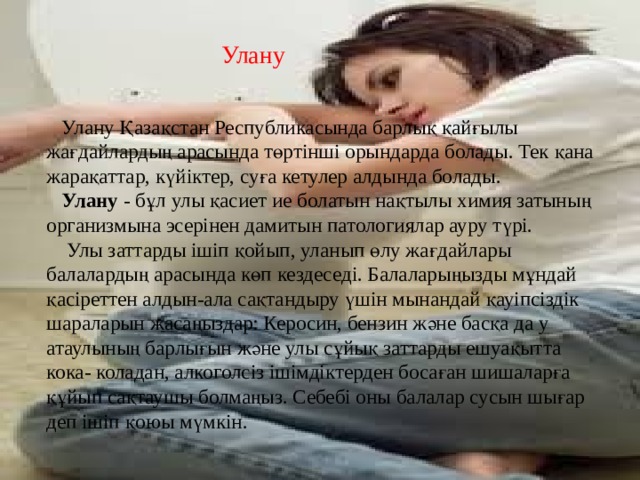 Улану  Улану Қазақстан Республикасында барлық қайғылы жағдайлардың арасында төртінші орындарда болады. Тек қана жарақаттар, күйіктер, суға кетулер алдында болады.  Улану - бұл улы қасиет ие болатын нақтылы химия затының организмына эсерінен дамитын патологиялар ауру түрі.  Улы заттарды ішіп қойып, уланып өлу жағдайлары балалардың арасында көп кездеседі. Балаларыңызды мұндай қасіреттен алдын-ала сақтандыру үшін мынандай қауіпсіздік шараларын жасаңыздар: Керосин, бензин және басқа да у атаулының барлығын және улы сұйық заттарды ешуақытта кока- коладан, алкоголсіз ішімдіктерден босаған шишаларға құйып сақтаушы болмаңыз. Себебі оны балалар сусын шығар деп ішіп қоюы мүмкін. 