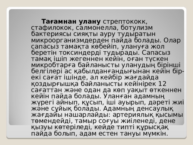   Тағамнан улану стрептококк, стафилокок, салмонелла, ботулизм бактериясы сияқты ауру тудыратын микроорганизмдерден пайда болады. Олар сапасыз тамақта көбейіп, улануға жол беретін токсиндерді тудырады. Сапасыз тамақ ішіп жегеннен кейін, оған түскен микробтарға байланысты уланудың бірінші белгілері ас қабылданғандығынан кейін бір-екі сағат ішінде, ал кейбір жағдайда қоздырғышқа байланысты кейінірек 12 сағаттан және одан да көп уақыт өткеннен кейін пайда болады. Уланған адамның жүрегі айнып, құсып, іші ауырып, дәреті жиі және сұйық болады. Адамның денсаулық жағдайы нашарлайды: артериялық қысымы төмендейді, тамыр соғуы жиіленеді, дене қызуы көтеріледі, кейде типті құрысқақ пайда болып, адам естен тануы мүмкін. 