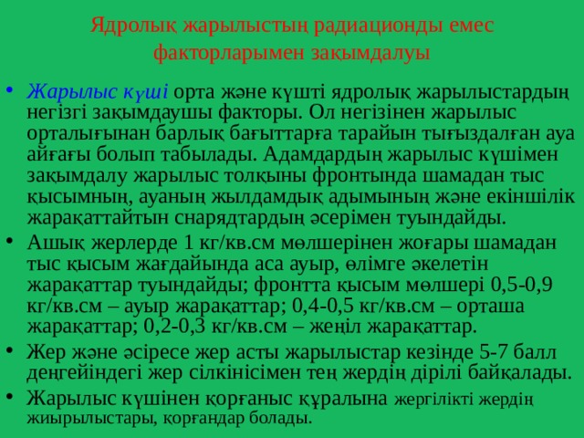 Ядролық жарылыстың радиационды емес факторларымен зақымдалуы Жарылыс күші орта және күшті ядролық жарылыстардың негізгі зақымдаушы факторы. Ол негізінен жарылыс орталығынан барлық бағыттарға тарайын тығыздалған ауа айғағы болып табылады. Адамдардың жарылыс күшімен зақымдалу жарылыс толқыны фронтында шамадан тыс қысымның, ауаның жылдамдық адымының және екіншілік жарақаттайтын снарядтардың әсерімен туындайды. Ашық жерлерде 1 кг/кв.см мөлшерінен жоғары шамадан тыс қысым жағдайында аса ауыр, өлімге әкелетін жарақаттар туындайды; фронтта қысым мөлшері 0,5-0,9 кг/кв.см – ауыр жарақаттар; 0,4-0,5 кг/кв.см – орташа жарақаттар; 0,2-0,3 кг/кв.см – жеңіл жарақаттар. Жер және әсіресе жер асты жарылыстар кезінде 5-7 балл деңгейіндегі жер сілкінісімен тең жердің дірілі байқалады. Жарылыс күшінен қорғаныс құралына жергілікті жердің жиырылыстары, қорғандар болады. 
