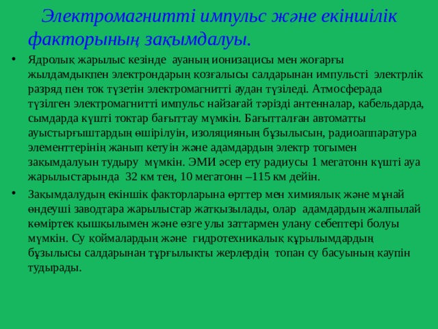  Электромагнитті импульс және екіншілік факторының зақымдалуы.  Ядролық жарылыс кезінде ауаның ионизацисы мен жоғарғы жылдамдықпен электрондарың қозғалысы салдарынан импульсті электрлік разряд пен ток түзетін электромагнитті аудан түзіледі. Атмосферада түзілген электромагнитті импульс найзағай тәрізді антенналар, кабельдарда, сымдарда күшті токтар бағыттау мүмкін. Бағытталған автоматты ауыстырғыштардың өшірілуін, изоляцияның бұзылысын, радиоаппаратура элементтерінің жанып кетуін және адамдардың электр тогымен зақымдалуын тудыру мүмкін. ЭМИ әсер ету радиусы 1 мегатонн күшті ауа жарылыстарында 32 км тең, 10 мегатонн –115 км дейін. Зақымдалудың екіншік факторларына өрттер мен химиялық және мұнай өндеуші заводтара жарылыстар жатқызылады, олар адамдардың жалпылай көміртек қышқылымен және өзге улы заттармен улану себептері болуы мүмкін. Су қоймалардың және гидротехникалық құрылымдардың бұзылысы салдарынан тұрғылықты жерлердің топан су басуының қаупін тудырады. 