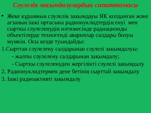 Сәулелік зақымдалулардың сипаттамасы Жеке құрамның сәулелік зақымдауы ЯҚ қолданған және ағзаның ішкі ортасына радионуклидтердің енуі мен сыртқы сәулеленудің нәтижесінде радиационды объектілерде техногенді авариялар салдары болуы мүмкін. Осы кезде туындайды: 1.Сырттан сәулелену салдарынан сәулелі зақымдалуы:  - жалпы сәулелену салдарынан зақымдалу;  - Сыртқы сәулеленуден жергілікті сәулелі зақымдалу 2. Радионуклидтермен дене бетінің сырттай зақымдалу 3. Ішкі радиоактивті зақымдалу   . 