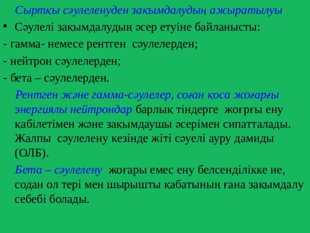  Сыртқы сәулеленуден зақымдалудың ажыратылуы Сәулелі зақымдалудың әсер етуіне байланысты: - гамма- немесе рентген сәулелерден; - нейтрон сәулелерден; - бета – сәулелерден.  Рентген және гамма-сәулелер, соған қоса жоғарғы энергиялы нейтрондар барлық тіндерге жоғрғы ену қабілетімен және зақымдаушы әсерімен сипатталады. Жалпы сәулелену кезінде жіті сәуелі ауру дамиды (ОЛБ).  Бета – сәулелену жоғары емес ену белсенділікке ие, содан ол тері мен шырышты қабатының ғана зақымдалу себебі болады. 