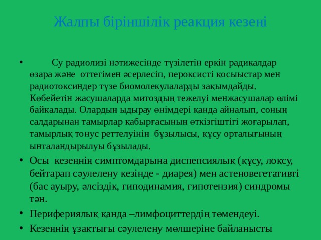  Жалпы біріншілік реакция кезеңі    Су радиолизі нәтижесінде түзілетін еркін радикалдар өзара және оттегімен әсерлесіп, пероксисті қосыыстар мен радиотоксиндер түзе биомолекулаларды зақымдайды. Көбейетін жасушаларда митоздың тежелуі менжасушалар өлімі байқалады. Олардың ыдырау өнімдері қанда айналып, соның салдарынан тамырлар қабырғасының өткізгіштігі жоғарылап, тамырлық тонус реттелуінің бұзылысы, құсу орталығының ынталандырылуы бұзылады.  Осы кезеңнің симптомдарына диспепсиялық (құсу, лоқсу, бейтарап сәулелену кезінде - диарея) мен астеновегетативті (бас ауыру, әлсіздік, гиподинамия, гипотензия) синдромы тән. Перифериялық қанда –лимфоциттердің төмендеуі. Кезеңнің ұзақтығы сәулелену мөлшеріне байланысты 