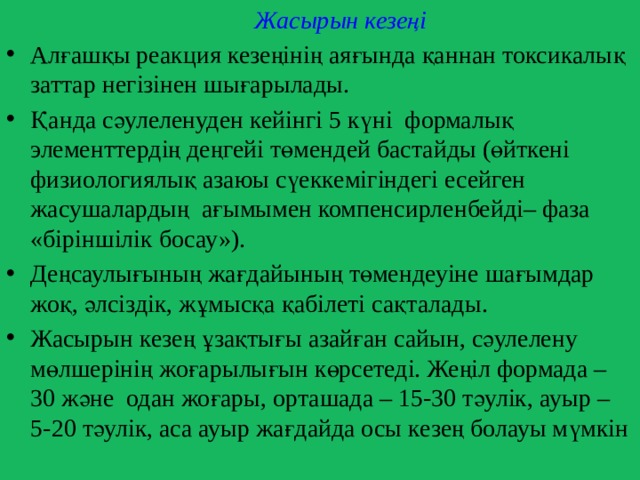  Жасырын кезеңі Алғашқы реакция кезеңінің аяғында қаннан токсикалық заттар негізінен шығарылады. Қанда сәулеленуден кейінгі 5 күні формалық элементтердің деңгейі төмендей бастайды (өйткені физиологиялық азаюы сүеккемігіндегі есейген жасушалардың ағымымен компенсирленбейді– фаза «біріншілік босау»). Деңсаулығының жағдайының төмендеуіне шағымдар жоқ, әлсіздік, жұмысқа қабілеті сақталады. Жасырын кезең ұзақтығы азайған сайын, сәулелену мөлшерінің жоғарылығын көрсетеді. Жеңіл формада – 30 және одан жоғары, орташада – 15-30 тәулік, ауыр – 5-20 тәулік, аса ауыр жағдайда осы кезең болауы мүмкін 