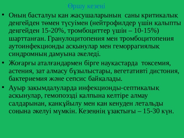  Өршу кезеңі Оның басталуы қан жасушаларының саны критикалық деңгейден төмен түсуімен (нейтрофилдер үшін қалыпты деңгейден 15-20%, тромбоциттер үшін – 10-15%) шарттанған. Гранулоцитопения мен тромбоцитопения аутоинфекционды асқынулар мен геморрагиялық синдромның дамуына әкеледі. Жоғарғы аталғандармен бірге науқастарда токсемия, астения, зат алмасу бұзылыстары, вегетативті дистония, бактериемия және сепсис байқалады. Ауыр зақымдалуларда инфекционды-септикалық асқынулар, гемопоэзді қалпына келтіре алмау салдарынан, қанқұйылу мен қан кенуден летальды соңына әкелуі мүмкін. Кезеңнің ұзақтығы – 15-30 күн. 