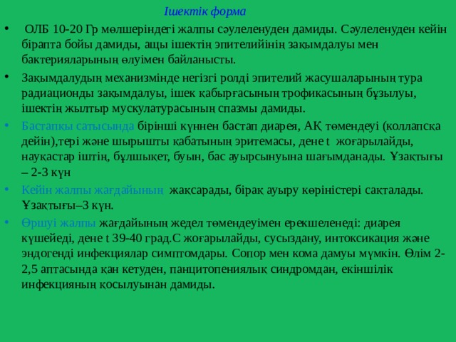  Ішектік форма  ОЛБ 10-20 Гр мөлшеріндегі жалпы сәулеленуден дамиды. Сәулеленуден кейін бірапта бойы дамиды, ащы ішектің эпителийінің зақымдалуы мен бактерияларының өлуімен байланысты. Зақымдалудың механизмінде негізгі ролді эпителий жасушаларының тура радиационды зақымдалуы, ішек қабырғасының трофикасының бұзылуы, ішектің жылтыр мускулатурасының спазмы дамиды. Бастапқы сатысында бірінші күннен бастап диарея, АҚ төмендеуі (коллапсқа дейін),тері және шырышты қабатының эритемасы, дене t жоғарылайды, науқастар іштің, бұлшықет, буын, бас ауырсынуына шағымданады. Ұзақтығы – 2-3 күн Кейін жалпы жағдайының жақсарады, бірақ ауыру көріністері сақталады. Ұзақтығы–3 күн. Өршуі жалпы жағдайының жедел төмендеуімен ерекшеленеді: диарея күшейеді, дене t 39-40 град.С жоғарылайды, сусыздану, интоксикация және эндогенді инфекциялар симптомдары. Сопор мен кома дамуы мүмкін. Өлім 2-2,5 аптасында қан кетуден, панцитопениялық синдромдан, екіншілік инфекцияның қосылуынан дамиды. 