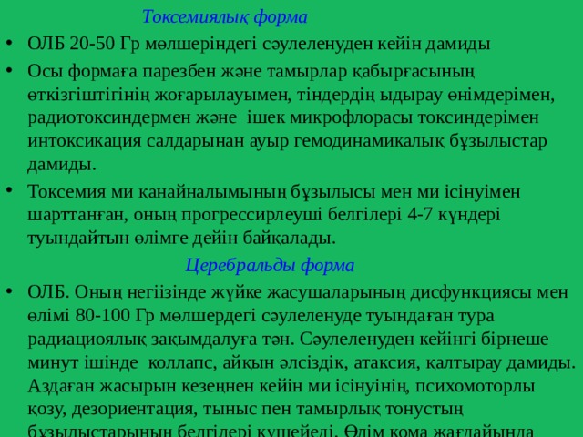 Токсемиялық форма  ОЛБ 20-50 Гр мөлшеріндегі сәулеленуден кейін дамиды Осы формаға парезбен және тамырлар қабырғасының өткізгіштігінің жоғарылауымен, тіндердің ыдырау өнімдерімен, радиотоксиндермен және ішек микрофлорасы токсиндерімен интоксикация салдарынан ауыр гемодинамикалық бұзылыстар дамиды. Токсемия ми қанайналымының бұзылысы мен ми ісінуімен шарттанған, оның прогрессирлеуші белгілері 4-7 күндері туындайтын өлімге дейін байқалады.  Церебральды форма  ОЛБ. Оның негіізінде жүйке жасушаларының дисфункциясы мен өлімі 80-100 Гр мөлшердегі сәулеленуде туындаған тура радиациоялық зақымдалуға тән. Сәулеленуден кейінгі бірнеше минут ішінде коллапс, айқын әлсіздік, атаксия, қалтырау дамиды. Аздаған жасырын кезеңнен кейін ми ісінуінің, психомоторлы қозу, дезориентация, тыныс пен тамырлық тонустың бұзылыстарының белгілері күшейеді. Өлім кома жағдайында сәулеленуден 1 – 3 күннен кейін туындайды. 