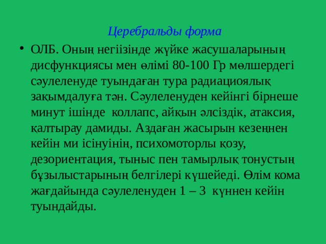  Церебральды форма  ОЛБ. Оның негіізінде жүйке жасушаларының дисфункциясы мен өлімі 80-100 Гр мөлшердегі сәулеленуде туындаған тура радиациоялық зақымдалуға тән. Сәулеленуден кейінгі бірнеше минут ішінде коллапс, айқын әлсіздік, атаксия, қалтырау дамиды. Аздаған жасырын кезеңнен кейін ми ісінуінің, психомоторлы қозу, дезориентация, тыныс пен тамырлық тонустың бұзылыстарының белгілері күшейеді. Өлім кома жағдайында сәулеленуден 1 – 3 күннен кейін туындайды. 