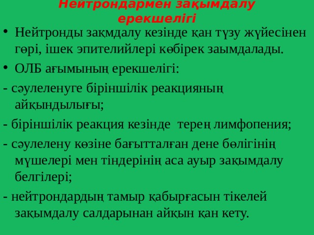 Нейтрондармен зақымдалу ерекшелігі Нейтронды зақмдалу кезінде қан түзу жүйесінен гөрі, ішек эпителийлері көбірек заымдалады. ОЛБ ағымының ерекшелігі: - сәулеленуге біріншілік реакцияның айқындылығы; - біріншілік реакция кезінде терең лимфопения; - сәулелену көзіне бағытталған дене бөлігінің мүшелері мен тіндерінің аса ауыр зақымдалу белгілері; - нейтрондардың тамыр қабырғасын тікелей зақымдалу салдарынан айқын қан кету. 