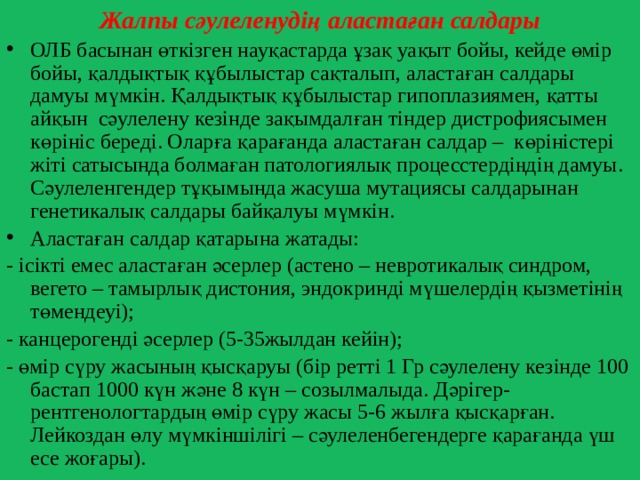 Жалпы сәулеленудің аластаған салдары ОЛБ басынан өткізген науқастарда ұзақ уақыт бойы, кейде өмір бойы, қалдықтық құбылыстар сақталып, аластаған салдары дамуы мүмкін. Қалдықтық құбылыстар гипоплазиямен, қатты айқын сәулелену кезінде зақымдалған тіндер дистрофиясымен көрініс береді. Оларға қарағанда аластаған салдар – көріністері жіті сатысында болмаған патологиялық процесстердіңдің дамуы. Сәулеленгендер тұқымында жасуша мутациясы салдарынан генетикалық салдары байқалуы мүмкін. Аластаған салдар қатарына жатады: - ісікті емес аластаған әсерлер (астено – невротикалық синдром, вегето – тамырлық дистония, эндокринді мүшелердің қызметінің төмендеуі); - канцерогенді әсерлер (5-35жылдан кейін); - өмір сүру жасының қысқаруы (бір ретті 1 Гр сәулелену кезінде 100 бастап 1000 күн және 8 күн – созылмалыда. Дәрігер-рентгенологтардың өмір сүру жасы 5-6 жылға қысқарған. Лейкоздан өлу мүмкіншілігі – сәулеленбегендерге қарағанда үш есе жоғары). 