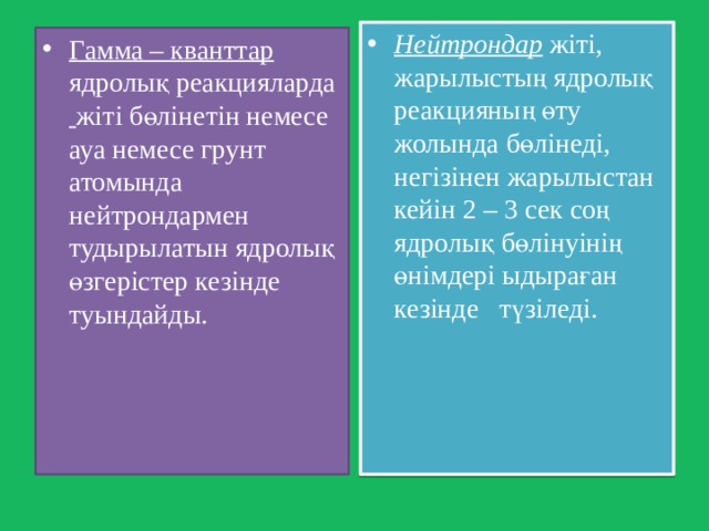 Нейтрондар жіті, жарылыстың ядролық реакцияның өту жолында бөлінеді, негізінен жарылыстан кейін 2 – 3 сек соң ядролық бөлінуінің өнімдері ыдыраған кезінде түзіледі. Гамма – кванттар ядролық реакцияларда  жіті бөлінетін немесе ауа немесе грунт атомында нейтрондармен тудырылатын ядролық өзгерістер кезінде туындайды. 