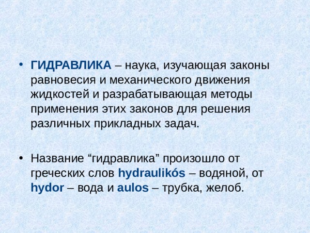 ГИДРАВЛИКА – наука, изучающая законы равновесия и механического движения жидкостей и разрабатывающая методы применения этих законов для решения различных прикладных задач. Название “гидравлика” произошло от греческих слов hydraulikós – водяной, от hydor – вода и aulos – трубка, желоб. 