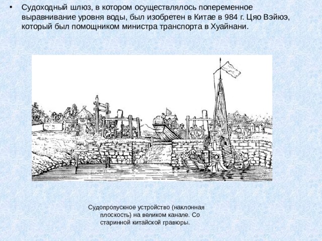 Судоходный шлюз, в котором осуществлялось попеременное выравнивание уровня воды, был изобретен в Китае в 984 г. Цяо Вэйюэ, который был помощником министра транспорта в Хуайнани. Судопропускное устройство (наклонная плоскость) на великом канале. Со старинной китайской гравюры. 
