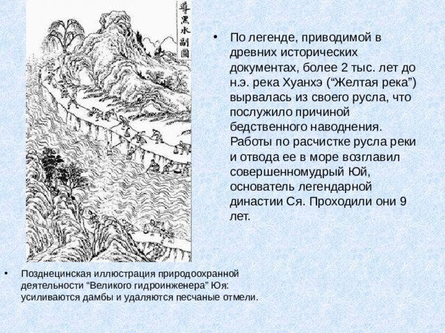 По легенде, приводимой в древних исторических документах, более 2 тыс. лет до н.э. река Хуанхэ (“Желтая река”) вырвалась из своего русла, что послужило причиной бедственного наводнения. Работы по расчистке русла реки и отвода ее в море возглавил совершенномудрый Юй, основатель легендарной династии Ся. Проходили они 9 лет. Позднецинская иллюстрация природоохранной деятельности “Великого гидроинженера” Юя: усиливаются дамбы и удаляются песчаные отмели. 