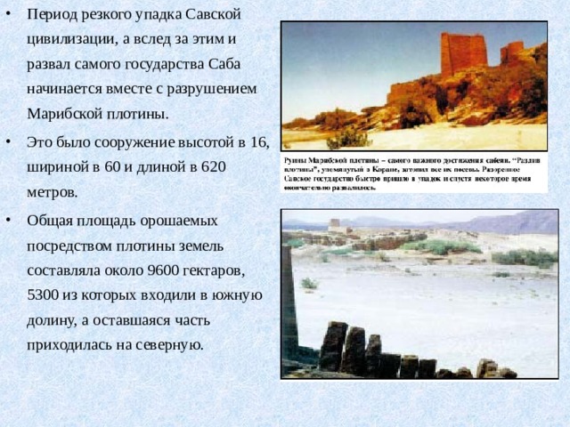 Период резкого упадка Савской цивилизации, а вслед за этим и развал самого государства Саба начинается вместе с разрушением Марибской плотины. Это было сооружение высотой в 16, шириной в 60 и длиной в 620 метров. Общая площадь орошаемых посредством плотины земель составляла около 9600 гектаров, 5300 из которых входили в южную долину, а оставшаяся часть приходилась на северную. 