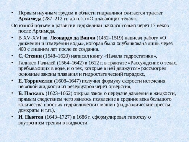 Первым научным трудом в области гидравлики считается трактат Архимеда (287–212 гг. до н.э.) «О плавающих телах». Основной подъем в развитии гидравлики начался только через 17 веков после Архимеда. В XV - XVI вв. Леонардо да Винчи (1452–1519) написал работу «О движении и измерении воды», которая была опубликована лишь через 400 с лишним лет после ее создания. С. Стевин (1548–1620) написал книгу «Начала гидростатики», Галилео Галилей (1564–1642) в 1612 г. в трактате «Рассуждение о телах, пребывающих в воде, и о тех, которые в ней движутся» рассмотрел основные законы плавания и гидростатический парадокс, Е. Торричелли (1608–1647) получил формулу скорости истечения невязкой жидкости из резервуаров че­рез отверстия, Б. Паскаль (1623–1662) открыл закон о передаче давления в жидкости, прямым следствием чего явилось появление в средние века большого количества простых гидравлических машин (гидравлические прессы, домкраты и т.п.), И. Ньютон (1643–1727) в 1686 г. сформулировал гипотезу о внутреннем трении в жидкости. 