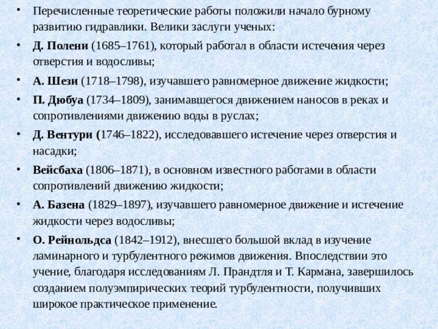 Перечисленные теоретические работы положили начало бурному развитию гидравлики. Велики заслуги ученых: Д. Полени (1685–1761), который работал в области истечения через отверстия и водосливы; А. Шези (1718–1798), изучавшего равномерное движение жидкости; П. Дюбуа (1734–1809), занимавшегося движением наносов в реках и сопротивлениями движению воды в руслах; Д. Вентури ( 1746–1822), исследовавшего истечение через отверстия и насадки; Вейсбаха (1806–1871), в основном известного работами в области сопротивлений движению жидкости; А. Базена (1829–1897), изучавшего равномерное движе­ние и истечение жидкости через водосливы; О. Рейнольдса (1842–1912), внесшего большой вклад в изучение ламинарного и турбулентного режимов движения. Впоследствии это учение, благодаря исследованиям Л. Прандтля и Т. Кармана, завершилось созданием полуэмпирических теорий турбулентности, получивших широкое практическое применение.   