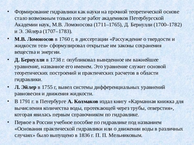 Формирование гидравлики как науки на прочной теоретической основе стало возможным только после работ академиков Петербургской Академии наук, М.В. Ломоносова (1711–1765), Д. Бернулли (1700–1782) и Э. Эйлера (1707–1783). М.В. Ломоносов в 1760 г, в диссертации «Рассуждение о твердости и жидкости тел» сформулировал открытые им законы сохранения вещества и энергии. Д. Бернулли в 1738 г. опубликовал выведенное им важнейшее уравнение, названное его именем. Это уравнение служит основой теоретических построений и практических расчетов в области гидравлики. Л. Эйлер в 1755 г, вывел системы дифференциальных уравнений равновесия и движения жидкости. В 1791 г. в Петербурге А. Колмаков издал книгу «Карманная книжка для вычисления количества воды, протекающей через трубы, отверстия», которая явилась первым справочником по гидравлике. Первое в России учебное пособие по гидравлике под названием «Основания практической гидравлики или о движении воды в различных случаях» было выпущено в 1836 г. П. П. Мельниковым. 