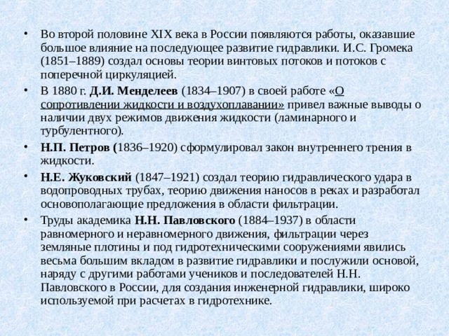 Во второй половине XIX века в России появляются работы, оказавшие большое влияние на последующее развитие гидравлики. И.С. Громека (1851–1889) создал основы теории винтовых потоков и потоков с поперечной циркуляцией. В 1880 г. Д.И. Менделеев (1834–1907) в своей работе « О сопротивлении жидкости и воздухоплавании» привел важные выводы о наличии двух режимов движения жидкости (ламинарного и турбулентного). Н.П. Петров ( 1836–1920) сформулировал закон внутреннего трения в жидкости. Н.Е. Жуковский (1847–1921) создал теорию гидравлического удара в водопроводных трубах, теорию движения наносов в реках и разработал основополагающие предложения в области фильтрации. Труды академика Н.Н. Павловского (1884–1937) в области равномерного и неравномерного движения, фильтрации через земляные плотины и под гидротехническими сооружениями явились весьма большим вкладом в развитие гидравлики и послужили основой, наряду с другими работами учеников и последователей Н.Н. Павловского в России, для создания инженерной гидравлики, широко используемой при расчетах в гидротехнике.  