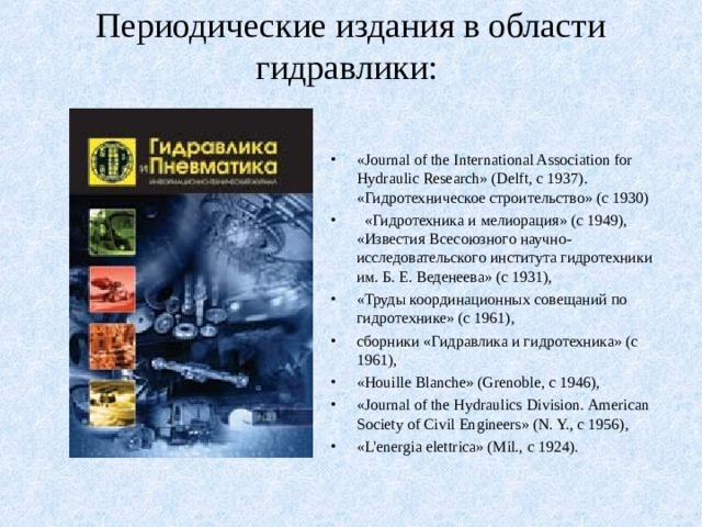Периодические издания в области гидравлики:   «Journal of the International Association for Hydraulic Research» (Delft, с 1937). «Гидротехническое строительство» (с 1930)  «Гидротехника и мелиорация» (с 1949), «Известия Всесоюзного научно-исследовательского института гидротехники им. Б. Е. Веденеева» (с 1931), «Труды координационных совещаний по гидротехнике» (с 1961), сборники «Гидравлика и гидротехника» (с 1961), «Houille Blanche» (Grenoble, с 1946), «Journal of the Hydraulics Division. American Society of Civil Engineers» (N. Y., с 1956), «L'energia elettrica» (Mil., с 1924). 