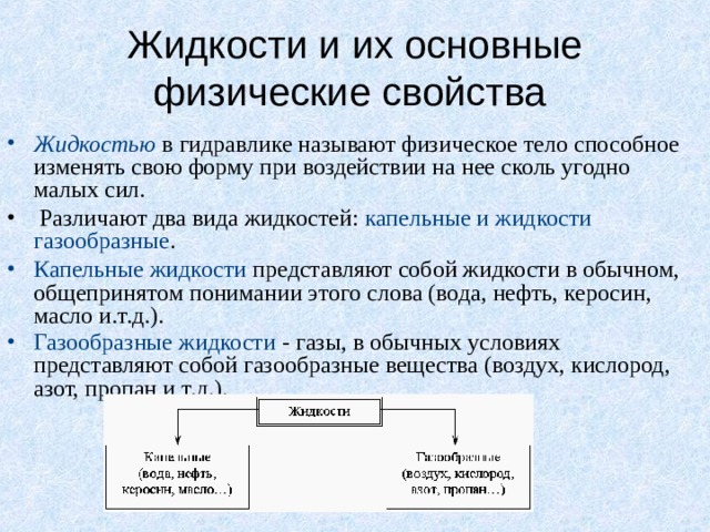 Жидкости и их основные физические свойства Жидкостью  в гидравлике называют физическое тело способное изменять свою форму при воздействии на нее сколь угодно малых сил.  Различают два вида жидкостей: капельные и жидкости газообразные . Капельные жидкости представляют собой жидкости в обычном, общепринятом понимании этого слова (вода, нефть, керосин, масло и.т.д.). Газообразные жидкости - газы, в обычных условиях представляют собой газообразные вещества (воздух, кислород, азот, пропан и т.д.).  