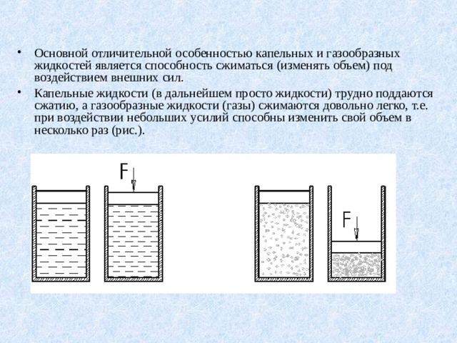 Основной отличительной особенностью капельных и газообразных жидкостей является способность сжиматься (изменять объем) под воздействием внешних сил. Капельные жидкости (в дальнейшем просто жидкости) трудно поддаются сжатию, а газообразные жидкости (газы) сжимаются довольно легко, т.е. при воздействии небольших усилий способны изменить свой объем в несколько раз (рис.). 