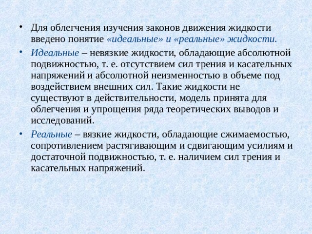 Для облегчения изучения законов движения жидкости введено понятие «идеальные» и «реальные» жидкости. Идеальные – невязкие жидкости, обладающие абсолютной подвижностью, т. е. отсутствием сил трения и касательных напряжений и абсолютной неизменностью в объеме под воздействием внешних сил. Такие жидкости не существуют в действительности, модель принята для облегчения и упрощения ряда теоретических выводов и исследований. Реальные – вязкие жидкости, обладающие сжимаемостью, сопротивлением растягивающим и сдвигающим усилиям и достаточной подвижностью, т. е. наличием сил трения и касательных напряжений. 