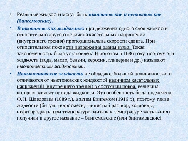 Реальные жидкости могут быть ньютоновские и неньютовскне (бингемовские).  В ньютоновских жидкостях при движении одного слоя жидкости относительно другого величина касательных напряжений (внутреннего трения) пропорциональна скорости сдвига. При относительном покое эти напряжения равны нулю. Такая закономерность была установлена Ньютоном в 1686 году, поэтому эти жидкости (вода, масло, бензин, керосин, глицерин и др.) называют ньютоновскими жидкостями. Неньютоновские жидкости  не обладают большой подвижностью и отличаются от ньютоновских жидкостей наличием касательных напряжений (внутреннего трения) в состоянии покоя, величина которых зависит от вида жидкости. Эта особенность была подмечена Ф.Н. Шведовым (1889 г.), а затем Бингемом (1916 г.), поэтому такие жидкости (битум, гидросмеси, глинистый раствор, коллоиды, нефтепродукты при температуре близкой к температуре застывания) получили и другое название – бингемовские (или бингамовские). 