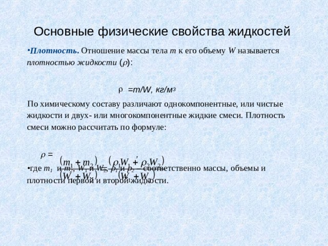 Основные физические свойства жидкостей Плотность . Отношение массы тела m к его объему W называется плотностью жидкости  (  ):  = m/W, кг/м 3          По химическому составу различают однокомпонентные, или чистые жидкости и двух- или многокомпонентные жидкие смеси. Плотность смеси можно рассчитать по формуле:     = ,        где m 1  и m 2 , W 1 и W 2 ,  1 и  2 – соответственно массы, объемы и плотности первой и второй жидкости. 
