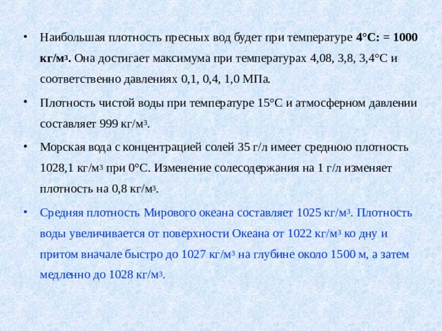 Наибольшая плотность пресных вод будет при температуре 4°С: = 1000 кг/м 3 . Она достигает максимума при температурах 4,08, 3,8, 3,4°С и соответственно давлениях 0,1, 0,4, 1,0 МПа. Плотность чистой воды при температуре 15°С и атмосферном давлении составляет 999 кг/м 3 . Морская вода с концентрацией солей 35 г/л имеет среднюю плотность 1028,1 кг/м 3 при 0°С. Изменение солесодержания на 1 г/л изменяет плотность на 0,8 кг/м 3 . Средняя плотность Мирового океана составляет 1025 кг/м 3 . Плотность воды увеличивается от поверхности Океана от 1022 кг/м 3 ко дну и притом вначале быстро до 1027 кг/м 3 на глубине около 1500 м, а затем медленно до 1028 кг/м 3 .  