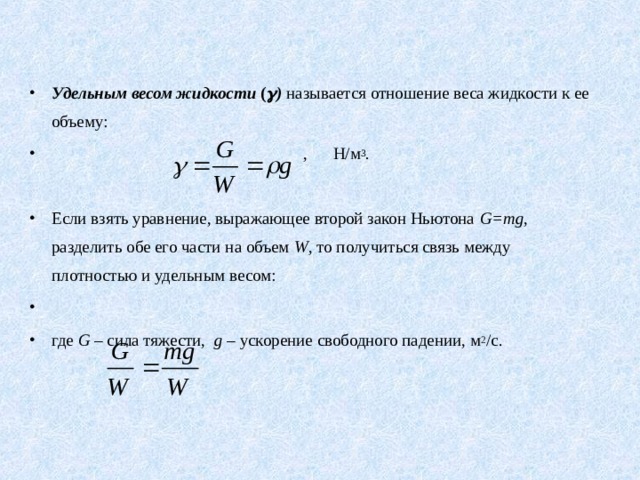 Удельным весом жидкости (  ) называется отношение веса жидкости к ее объему:  , Н/м 3 .      Если взять уравнение, выражающее второй закон Ньютона G = mg , разделить обе его части на объем W , то получиться связь между плотностью и удельным весом:             где G  – сила тяжести, g – ускорение свободного падении, м 2 /с. 