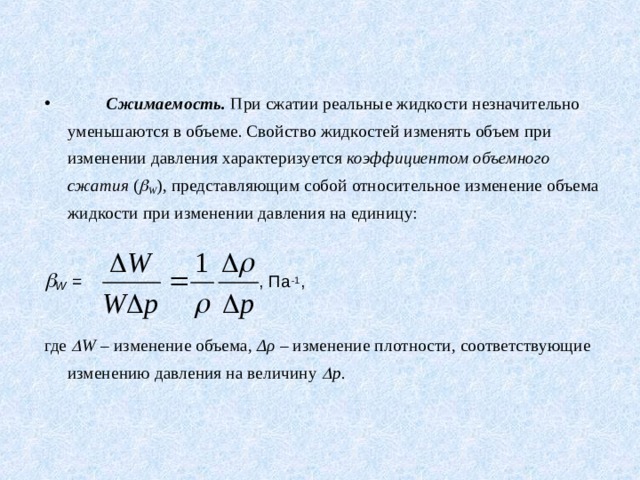  Сжимаемость. При сжатии реальные жидкости незначительно уменьшаются в объеме. Свойство жидкостей изменять объем при изменении давления характеризуется коэффициентом объемного сжатия (  W ),  представляющим собой относительное изменение объема жидкости при изменении давления на единицу:   W  = , Па -1 ,        где  W – изменение объема, Δρ – изменение плотности, соответствующие изменению давления на величину  p .  