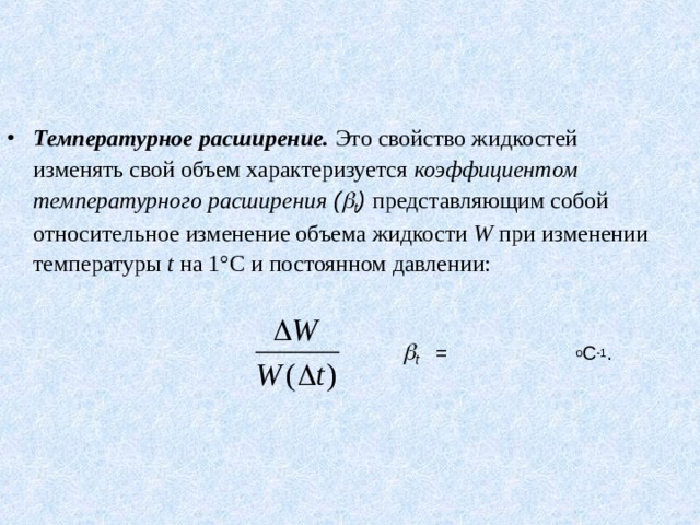 Температурное расширение. Это свойство жидкостей изменять свой объем характеризуется коэффициентом температурного расширения (  t )  представляющим собой относительное изменение объема жидкости W при изменении температуры t на 1°С и постоянном давлении:     t   =  о С -1 .    